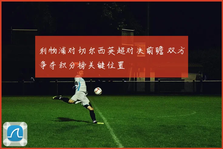 利物浦对切尔西英超对决前瞻 双方争夺积分榜关键位置