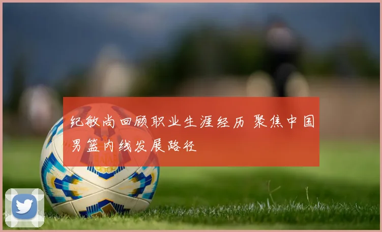 纪敏尚回顾职业生涯经历 聚焦中国男篮内线发展路径