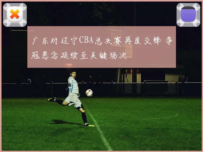 广东对辽宁CBA总决赛再度交锋 争冠悬念延续至关键场次