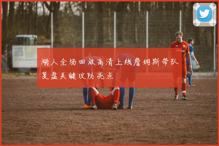 湖人全场回放高清上线詹姆斯带队复盘关键攻防亮点