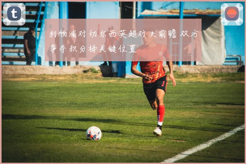 利物浦对切尔西英超对决前瞻 双方争夺积分榜关键位置