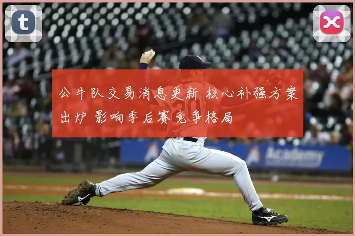 公牛队交易消息更新 核心补强方案出炉 影响季后赛竞争格局