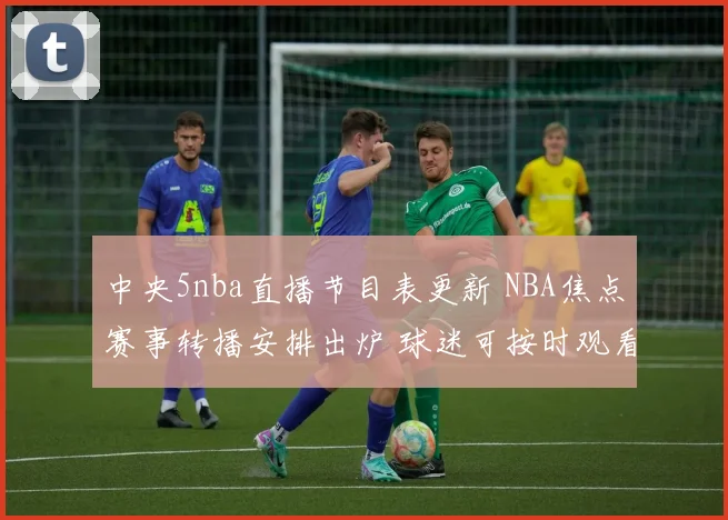 中央5nba直播节目表更新 NBA焦点赛事转播安排出炉 球迷可按时观看精彩对决