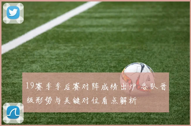 19赛季季后赛对阵成绩出炉 各队晋级形势与关键对位看点解析