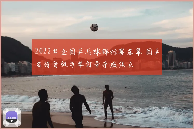 2022年全国乒乓球锦标赛落幕 国乒名将晋级与单打争夺成焦点
