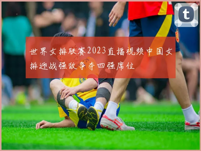 世界女排联赛2023直播视频中国女排迎战强敌争夺四强席位