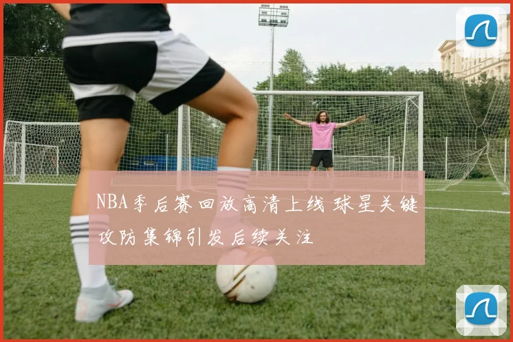 NBA季后赛回放高清上线 球星关键攻防集锦引发后续关注