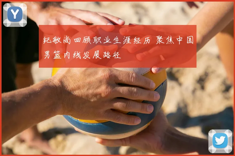 纪敏尚回顾职业生涯经历 聚焦中国男篮内线发展路径