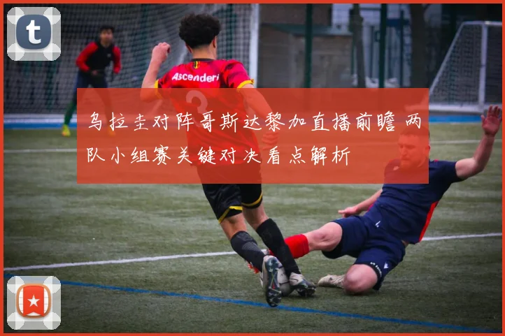 乌拉圭对阵哥斯达黎加直播前瞻 两队小组赛关键对决看点解析