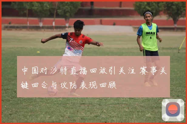 中国对沙特直播回放引关注 赛事关键回合与攻防表现回顾