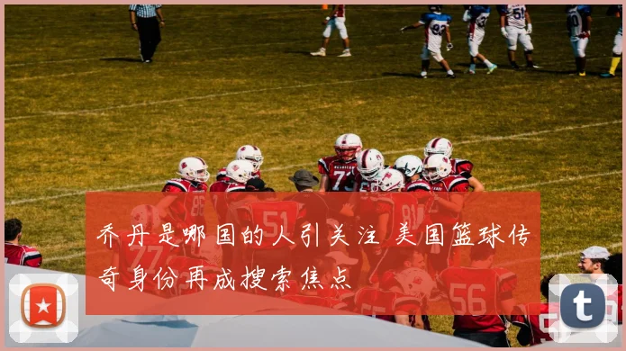 乔丹是哪国的人引关注 美国篮球传奇身份再成搜索焦点