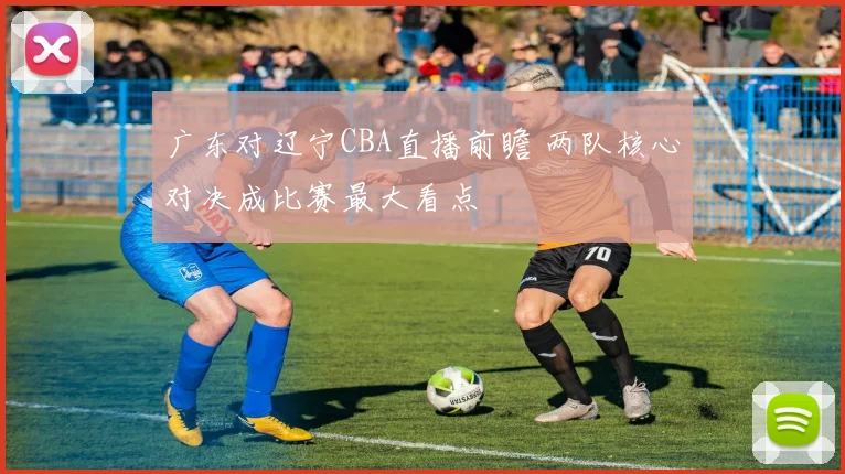 广东对辽宁CBA直播前瞻 两队核心对决成比赛最大看点