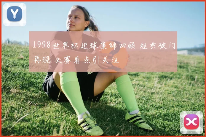 1998世界杯进球集锦回顾 经典破门再现 决赛看点引关注