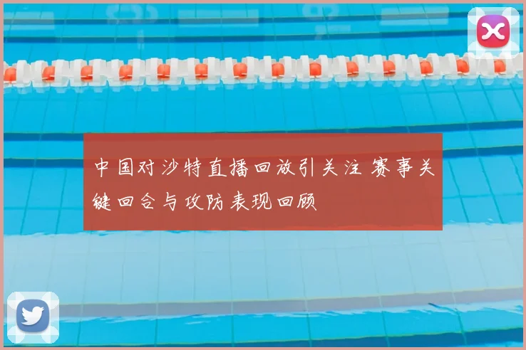 中国对沙特直播回放引关注 赛事关键回合与攻防表现回顾