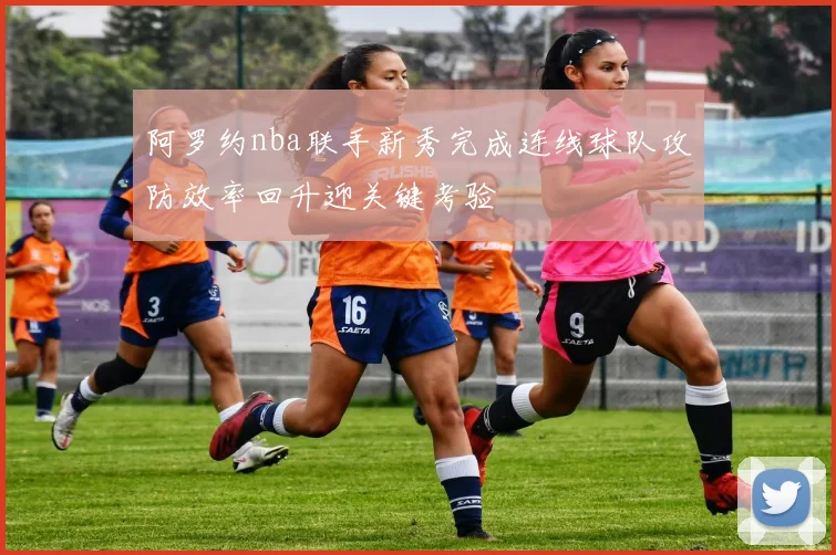 阿罗约nba联手新秀完成连线球队攻防效率回升迎关键考验