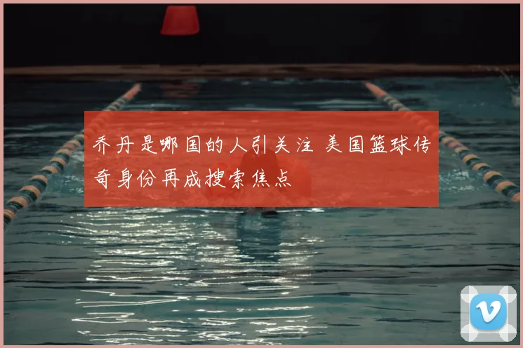 乔丹是哪国的人引关注 美国篮球传奇身份再成搜索焦点