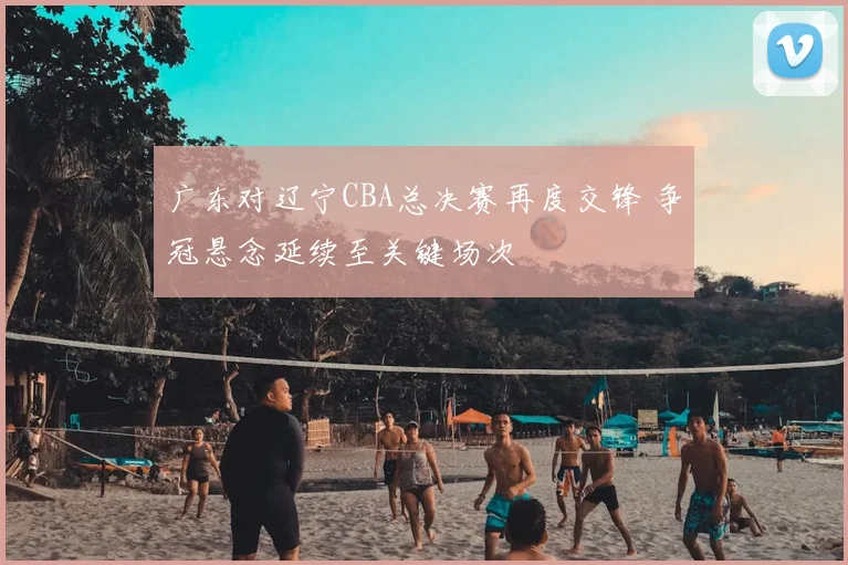 广东对辽宁CBA总决赛再度交锋 争冠悬念延续至关键场次