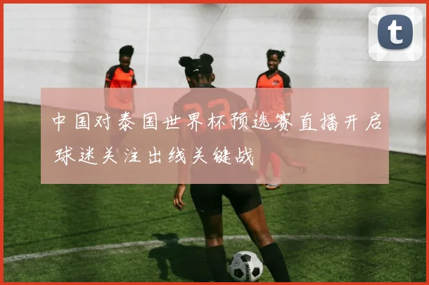 中国对泰国世界杯预选赛直播开启 球迷关注出线关键战